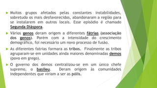  Muitos grupos afetados pelas constantes instabilidades,
sobretudo os mais desfavorecidos, abandonaram a região para
se instalarem em outros locais. Esse episódio é chamado
Segunda Diáspora.
 Vários genos deram origem a diferentes fátrias (associação
dos genos). Porém com a intensidade do crescimento
demográfico, foi necessário um novo processo de fusão.
 As diferentes fatrias formara as tribos. Finalmente as tribos
agruparam-se em unidades ainda maiores denominadas demos
(povo em grego).
 O governo dos demos centralizou-se em um único chefe
supremo, o basileu. Deram origem às comunidades
independentes que viriam a ser as pólis.
 