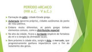 PERÍODO ARCAICO
(VIII a.C. – V a.C.)
 Formação da pólis: cidade-Estado grega.
 Autarquia (governo próprio), cidades autônomas do ponto
de vista político.
 Embora muito diferentes, as poleis gregas tinham
elementos comuns, como a distribuição espacial.
 No alto da cidade, ficava a Acrópole (espécie de fortaleza
do rei e o templo da divindade local).
 Bem próximo à cidade alta, surgia o Asty, o mercado, que
progressivamente ganhava importância com o fim do
isolamento dos genos.
 