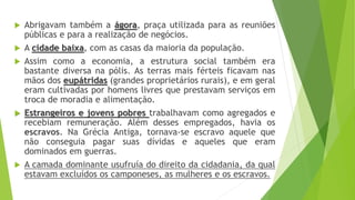  Abrigavam também a ágora, praça utilizada para as reuniões
públicas e para a realização de negócios.
 A cidade baixa, com as casas da maioria da população.
 Assim como a economia, a estrutura social também era
bastante diversa na pólis. As terras mais férteis ficavam nas
mãos dos eupátridas (grandes proprietários rurais), e em geral
eram cultivadas por homens livres que prestavam serviços em
troca de moradia e alimentação.
 Estrangeiros e jovens pobres trabalhavam como agregados e
recebiam remuneração. Além desses empregados, havia os
escravos. Na Grécia Antiga, tornava-se escravo aquele que
não conseguia pagar suas dívidas e aqueles que eram
dominados em guerras.
 A camada dominante usufruía do direito da cidadania, da qual
estavam excluídos os camponeses, as mulheres e os escravos.
 