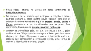  Nessa época, aflorou na Grécia um forte sentimento de
identidade cultural.
 Foi somente nesse período que a língua, a religião e outros
padrões comuns a esses quatro povos fizeram com que as
diferenças fossem reduzidas e que os aqueus, eólios, dórios e
jônios passassem a ser considerados um só povo. Esse
sentimento levou-os a se autodesignarem helênicos.
 Criaram as Olimpíadas (séc. VIII a.C. ao século V d.C.), jogos
realizados na Olímpia em homenagem a Zeus, pois buscavam
através dos Jogos Olímpicos a paz e a harmonia entre as
cidades que compunham a civilização grega. Uma forma de
manter a identidade enquanto gregos.
 