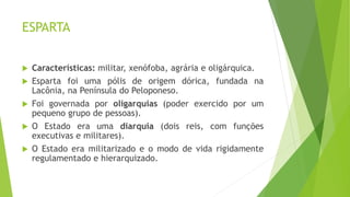 ESPARTA
 Características: militar, xenófoba, agrária e oligárquica.
 Esparta foi uma pólis de origem dórica, fundada na
Lacônia, na Península do Peloponeso.
 Foi governada por oligarquias (poder exercido por um
pequeno grupo de pessoas).
 O Estado era uma diarquia (dois reis, com funções
executivas e militares).
 O Estado era militarizado e o modo de vida rigidamente
regulamentado e hierarquizado.
 
