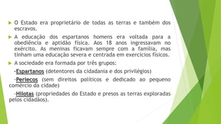  O Estado era proprietário de todas as terras e também dos
escravos.
 A educação dos espartanos homens era voltada para a
obediência e aptidão física. Aos 18 anos ingressavam no
exército. As meninas ficavam sempre com a família, mas
tinham uma educação severa e centrada em exercícios físicos.
 A sociedade era formada por três grupos:
-Espartanos (detentores da cidadania e dos privilégios)
-Periecos (sem direitos políticos e dedicado ao pequeno
comércio da cidade)
-Hilotas (propriedades do Estado e presos as terras exploradas
pelos cidadãos).
 