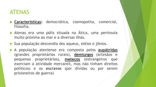 ATENAS
 Características: democrática, cosmopolita, comercial,
filosofia.
 Atenas era uma pólis situada na Ática, uma península
muito próxima ao mar e a diversas ilhas.
 Sua população descendia dos aqueus, eólios e jônios.
 A população ateniense era composta pelos eupátridas
(grandes proprietários rurais), demiurgos (artesãos e
pequenos proprietários), metecos (estrangeiros que
exerciam a atividade mercantil, mas não tinham direitos
políticos) e os escravos (por dívidas ou por serem
prisioneiros de guerra)
 