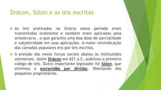  As leis praticadas na Grécia nesse período eram
transmitidas oralmente e também eram aplicadas pela
aristocracia , o que garantia uma boa dose de parcialidade
e subjetividade em suas aplicações. A maior reivindicação
das camadas populares era por leis escritas.
 A pressão das novas forças sociais abalou as instituições
atenienses. Assim Drácon em 621 a.C, publicou o primeiro
código de leis. Outro importante legislador foi Sólon, que
eliminou a escravidão por dívidas, libertando dos
pequenos proprietários.
Drácon, Sólon e as leis escritas
 