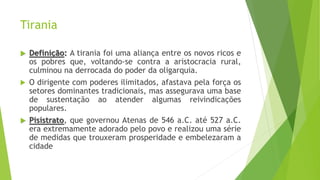 Tirania
 Definição: A tirania foi uma aliança entre os novos ricos e
os pobres que, voltando-se contra a aristocracia rural,
culminou na derrocada do poder da oligarquia.
 O dirigente com poderes ilimitados, afastava pela força os
setores dominantes tradicionais, mas assegurava uma base
de sustentação ao atender algumas reivindicações
populares.
 Pisístrato, que governou Atenas de 546 a.C. até 527 a.C.
era extremamente adorado pelo povo e realizou uma série
de medidas que trouxeram prosperidade e embelezaram a
cidade
 