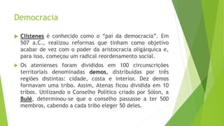 Democracia
 Clístenes é conhecido como o “pai da democracia”. Em
507 a.C., realizou reformas que tinham como objetivo
acabar de vez com o poder da aristocracia oligárquica e,
para isso, começou um radical reordenamento social.
 Os atenienses foram divididos em 100 circunscrições
territoriais denominadas demos, distribuídas por três
regiões distintas: cidade, costa e interior. Dez demos
formavam uma tribo. Assim, Atenas ficou dividida em 10
tribos. Utilizando o Conselho Político criado por Sólon, a
Bulé, determinou-se que o conselho passasse a ter 500
membros, cabendo a cada tribo eleger 50 deles.
 