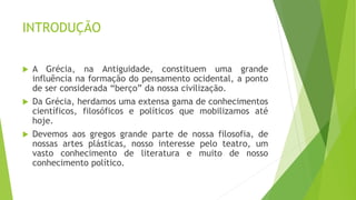 INTRODUÇÃO
 A Grécia, na Antiguidade, constituem uma grande
influência na formação do pensamento ocidental, a ponto
de ser considerada “berço” da nossa civilização.
 Da Grécia, herdamos uma extensa gama de conhecimentos
científicos, filosóficos e políticos que mobilizamos até
hoje.
 Devemos aos gregos grande parte de nossa filosofia, de
nossas artes plásticas, nosso interesse pelo teatro, um
vasto conhecimento de literatura e muito de nosso
conhecimento político.
 