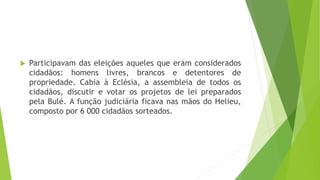  Participavam das eleições aqueles que eram considerados
cidadãos: homens livres, brancos e detentores de
propriedade. Cabia à Eclésia, a assembleia de todos os
cidadãos, discutir e votar os projetos de lei preparados
pela Bulé. A função judiciária ficava nas mãos do Helieu,
composto por 6 000 cidadãos sorteados.
 
