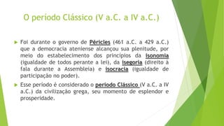 O período Clássico (V a.C. a IV a.C.)
 Foi durante o governo de Péricles (461 a.C. a 429 a.C.)
que a democracia ateniense alcançou sua plenitude, por
meio do estabelecimento dos princípios da isonomia
(igualdade de todos perante a lei), da isegoria (direito à
fala durante a Assembleia) e isocracia (igualdade de
participação no poder).
 Esse período é considerado o período Clássico (V a.C. a IV
a.C.) da civilização grega, seu momento de esplendor e
prosperidade.
 