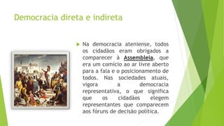 Democracia direta e indireta
 Na democracia ateniense, todos
os cidadãos eram obrigados a
comparecer à Assembleia, que
era um comício ao ar livre aberto
para a fala e o posicionamento de
todos. Nas sociedades atuais,
vigora a democracia
representativa, o que significa
que os cidadãos elegem
representantes que comparecem
aos fóruns de decisão política.
 