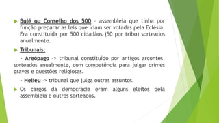  Bulé ou Conselho dos 500 – assembleia que tinha por
função preparar as leis que iriam ser votadas pela Eclésia.
Era constituída por 500 cidadãos (50 por tribo) sorteados
anualmente.
 Tribunais:
- Areópago –> tribunal constituído por antigos arcontes,
sorteados anualmente, com competência para julgar crimes
graves e questões religiosas.
- Helieu –> tribunal que julga outras assuntos.
 Os cargos da democracia eram alguns eleitos pela
assembleia e outros sorteados.
 