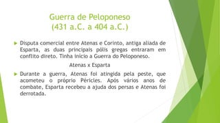 Guerra de Peloponeso
(431 a.C. a 404 a.C.)
 Disputa comercial entre Atenas e Corinto, antiga aliada de
Esparta, as duas principais pólis gregas entraram em
conflito direto. Tinha início a Guerra do Peloponeso.
Atenas x Esparta
 Durante a guerra, Atenas foi atingida pela peste, que
acometeu o próprio Péricles. Após vários anos de
combate, Esparta recebeu a ajuda dos persas e Atenas foi
derrotada.
 
