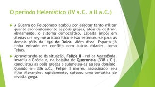 O período Helenístico (IV a.C. a II a.C.)
 A Guerra do Peloponeso acabou por esgotar tanto militar
quanto economicamente as pólis gregas, além de destruir,
obviamente, o sistema democrático. Esparta impôs em
Atenas um regime aristocrático e isso estendeu-se para as
demais pólis da Liga de Delos. Além disso, Esparta já
tinha entrado em conflito com outras cidades, como
Tebas.
 Aproveitando-se da situação, Felipe II – rei da Macedônia,
invadiu a Grécia e, na batalha de Queroneia (338 a.C.),
conquistou as pólis gregas e submeteu-as ao seu domínio.
Quando em 336 a.C., Felipe II morreu assassinado, seu
filho Alexandre, rapidamente, sufocou uma tentativa de
revolta grega.
 