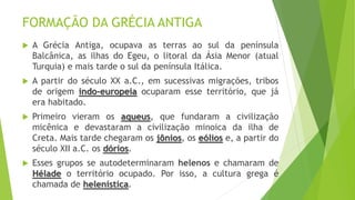 FORMAÇÃO DA GRÉCIA ANTIGA
 A Grécia Antiga, ocupava as terras ao sul da península
Balcânica, as ilhas do Egeu, o litoral da Ásia Menor (atual
Turquia) e mais tarde o sul da península Itálica.
 A partir do século XX a.C., em sucessivas migrações, tribos
de origem indo-europeia ocuparam esse território, que já
era habitado.
 Primeiro vieram os aqueus, que fundaram a civilização
micênica e devastaram a civilização minoica da ilha de
Creta. Mais tarde chegaram os jônios, os eólios e, a partir do
século XII a.C. os dórios.
 Esses grupos se autodeterminaram helenos e chamaram de
Hélade o território ocupado. Por isso, a cultura grega é
chamada de helenística.
 