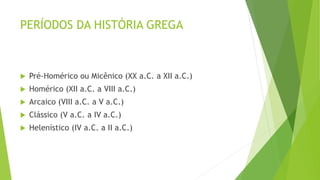 PERÍODOS DA HISTÓRIA GREGA
 Pré-Homérico ou Micênico (XX a.C. a XII a.C.)
 Homérico (XII a.C. a VIII a.C.)
 Arcaico (VIII a.C. a V a.C.)
 Clássico (V a.C. a IV a.C.)
 Helenístico (IV a.C. a II a.C.)
 