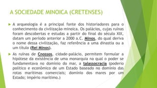 A SOCIEDADE MINOICA (CRETENSES)
 A arqueologia é a principal fonte dos historiadores para o
conhecimento da civilização minoica. Os palácios, cujas ruínas
foram descobertas e estudas a partir do final do século XIX,
datam um período anterior a 2000 a.C. Minos, do qual deriva
o nome dessa civilização, faz referência a uma dinastia ou a
um título (Rei Minos).
 As ruínas de Cnossos, cidade-palácio, permitem formular a
hipótese da existência de uma monarquia na qual o poder se
fundamentava no domínio do mar, a talassocracia (poderio
político e econômico de um Estado baseado no domínio das
rotas marítimas comerciais; domínio dos mares por um
Estado; império marítimo.)
 