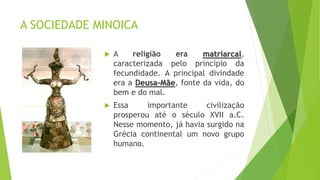 A SOCIEDADE MINOICA
 A religião era matriarcal,
caracterizada pelo princípio da
fecundidade. A principal divindade
era a Deusa-Mãe, fonte da vida, do
bem e do mal.
 Essa importante civilização
prosperou até o século XVII a.C.
Nesse momento, já havia surgido na
Grécia continental um novo grupo
humano.
 