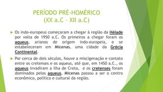 PERÍODO PRÉ-HOMÉRICO
(XX a.C – XII a.C)
 Os indo-europeus começaram a chegar à região da Hélade
por volta de 1950 a.C. Os primeiros a chegar foram os
aqueus, arianos de origem indo-europeia, e se
estabeleceram em Micenas, uma cidade da Grécia
Continental.
 Por cerca de dois séculos, houve a miscigenação e contato
entre os cretenses e os aqueus, até que, em 1450 a.C., os
aqueus invadiram a ilha de Creta, e os cretenses foram
dominados pelos aqueus. Micenas passou a ser o centro
econômico, político e cultural da região.
 