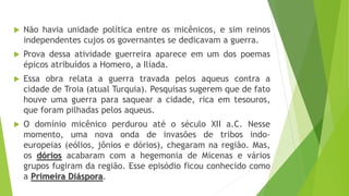  Não havia unidade política entre os micênicos, e sim reinos
independentes cujos os governantes se dedicavam a guerra.
 Prova dessa atividade guerreira aparece em um dos poemas
épicos atribuídos a Homero, a Ilíada.
 Essa obra relata a guerra travada pelos aqueus contra a
cidade de Troia (atual Turquia). Pesquisas sugerem que de fato
houve uma guerra para saquear a cidade, rica em tesouros,
que foram pilhadas pelos aqueus.
 O domínio micênico perdurou até o século XII a.C. Nesse
momento, uma nova onda de invasões de tribos indo-
europeias (eólios, jônios e dórios), chegaram na região. Mas,
os dórios acabaram com a hegemonia de Micenas e vários
grupos fugiram da região. Esse episódio ficou conhecido como
a Primeira Diáspora.
 