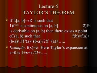 Lecture-5
          TAYLOR’S THEOREM
 If f:[a, b]→R is such that
  1)f (n-1) is continuous on [a, b]            2)f(n-1)
  is derivable on (a, b) then there exists a point
  cЄ(a, b) such that                     f(b)=f(a)+
  (b-a)/1!f '(a)+(b-a)2/2!f "(a)+…..
 Example: f(x)=ex. Here Taylor’s expansion at
  x=0 is 1+x+x2/2!+…..
 