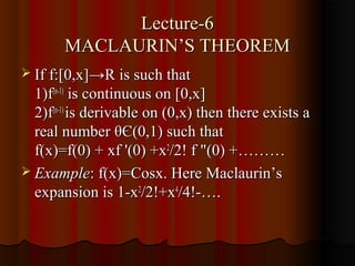 Lecture-6
       MACLAURIN’S THEOREM
 If f:[0,x]→R is such that
  1)f(n-1) is continuous on [0,x]
  2)f(n-1) is derivable on (0,x) then there exists a
  real number θЄ(0,1) such that
  f(x)=f(0) + xf '(0) +x2/2! f "(0) +………
 Example: f(x)=Cosx. Here Maclaurin’s
  expansion is 1-x2/2!+x4/4!-….
 