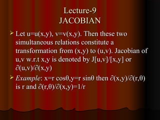 Lecture-9
                 JACOBIAN
 Let u=u(x,y), v=v(x,y). Then these two
  simultaneous relations constitute a
  transformation from (x,y) to (u,v). Jacobian of
  u,v w.r.t x,y is denoted by J[u,v]/[x,y] or
  ∂(u,v)/∂(x,y)
 Example: x=r cosθ,y=r sinθ then ∂(x,y)/∂(r,θ)
  is r and ∂(r,θ)/∂(x,y)=1/r
 