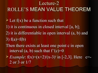 Lecture-2
ROLLE’S MEAN VALUE THEOREM
 Let f(x) be a function such that

1) it is continuous in closed interval [a, b];
2) it is differentiable in open interval (a, b) and
3) f(a)=f(b)
Then there exists at least one point c in open
  interval (a, b) such that f '(c)=0
 Example: f(x)=(x+2)3(x-3)4 in [-2,3]. Here c=-
  2 or 3 or 1/7
 