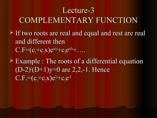 Lecture-3
   COMPLEMENTARY FUNCTION
 If two roots are real and equal and rest are real
  and different then
  C.F=(c1+c2x)em1x+c3em3x+….
 Example : The roots of a differential equation
  (D-2)2(D+1)y=0 are 2,2,-1. Hence
  C.F.=(c1+c2x)e2x+c3e-X
 