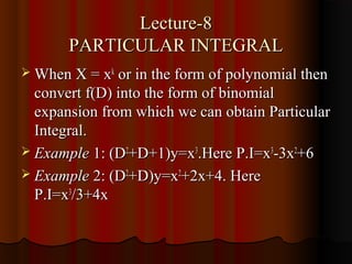 Lecture-8
       PARTICULAR INTEGRAL
 When X = xk or in the form of polynomial then
  convert f(D) into the form of binomial
  expansion from which we can obtain Particular
  Integral.
 Example 1: (D2+D+1)y=x3.Here P.I=x3-3x2+6
 Example 2: (D2+D)y=x2+2x+4. Here
  P.I=x3/3+4x
 