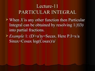 Lecture-11
       PARTICULAR INTEGRAL
 When X is any other function then Particular
  Integral can be obtained by resolving 1/ f(D)
  into partial fractions.
 Example 1: (D2+a2)y=Secax. Here P.I=x/a
  Sinax+Cosax log(Cosax)/a2
 