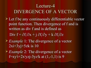 Lecture-4
     DIVERGENCE OF A VECTOR
 Let f be any continuously differentiable vector
  point function. Then divergence of f and is
  written as div f and is defined as
  Div f = ∂f1/∂x + j ∂f2/∂y + k ∂f3/∂z
 Example 1: The divergence of a vector
  2xi+3yj+5zk is 10
 Example 2: The divergence of a vector
  f=xy2i+2x2yzj-3yz2k at (1,-1,1) is 9
 