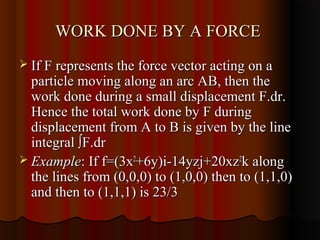 WORK DONE BY A FORCE
 If F represents the force vector acting on a
  particle moving along an arc AB, then the
  work done during a small displacement F.dr.
  Hence the total work done by F during
  displacement from A to B is given by the line
  integral ∫F.dr
 Example: If f=(3x2+6y)i-14yzj+20xz2k along
  the lines from (0,0,0) to (1,0,0) then to (1,1,0)
  and then to (1,1,1) is 23/3
 