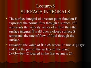 Lecture-8
           SURFACE INTEGRALS
   The surface integral of a vector point function F
    expresses the normal flux through a surface. If F
    represents the velocity vector of a fluid then the
    surface integral ∫F.n dS over a closed surface S
    represents the rate of flow of fluid through the
    surface.
   Example:The value of ∫F.n dS where F=18zi-12j+3yk
    and S is the part of the surface of the plane
    2x+3y+6z=12 located in the first octant is 24.
 