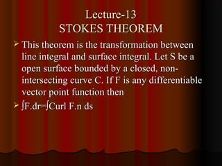 Lecture-13
            STOKES THEOREM
 This theorem is the transformation between
  line integral and surface integral. Let S be a
  open surface bounded by a closed, non-
  intersecting curve C. If F is any differentiable
  vector point function then
 ∫F.dr=∫Curl F.n ds
 