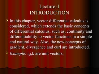 Lecture-1
              INTRODUCTION
 In this chapter, vector differential calculus is
  considered, which extends the basic concepts
  of differential calculus, such as, continuity and
  differentiability to vector functions in a simple
  and natural way. Also, the new concepts of
  gradient, divergence and curl are introducted.
 Example: i,j,k are unit vectors.
 