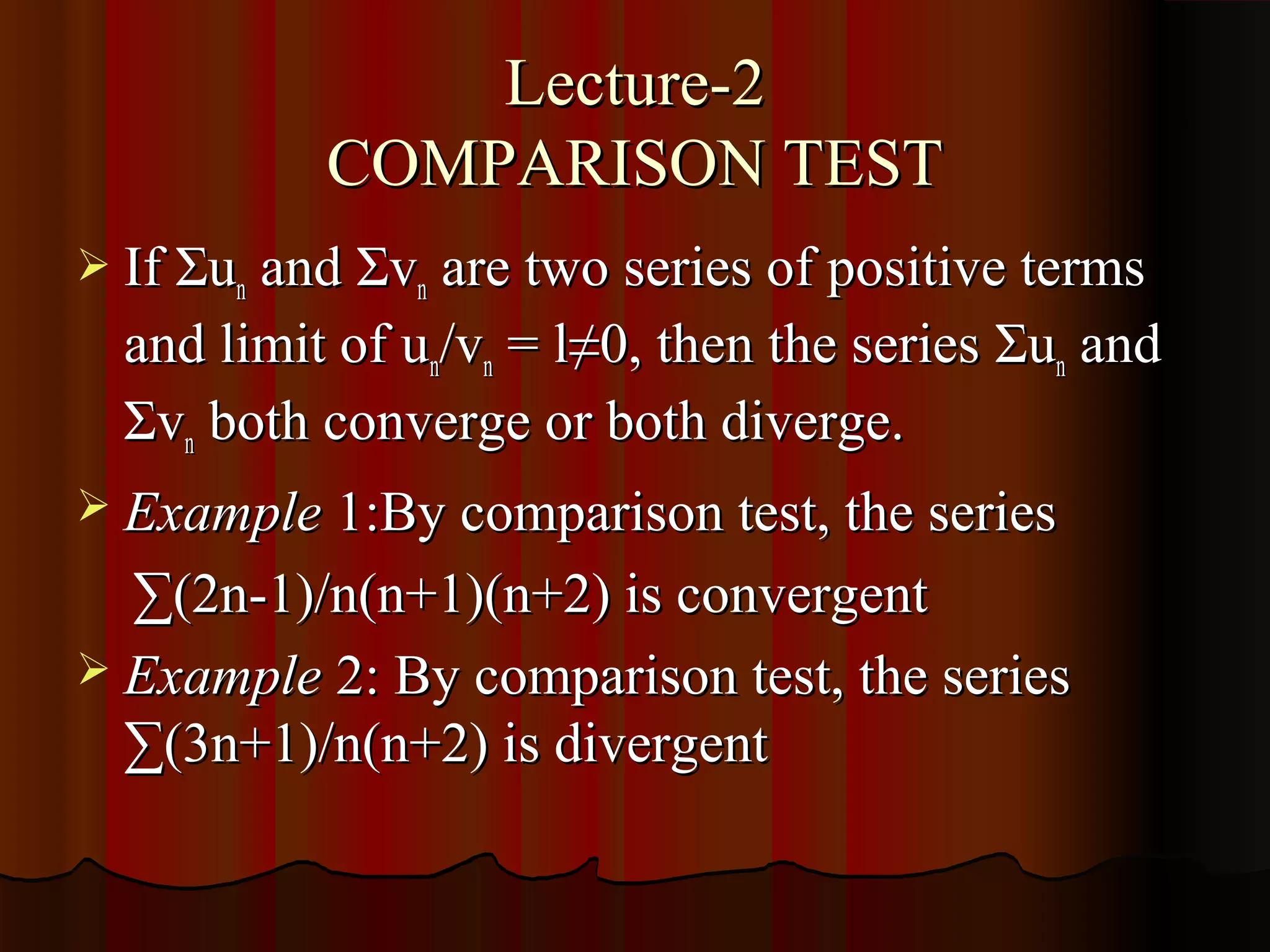 Lecture-2
           COMPARISON TEST
 If Σun and Σvn are two series of positive terms
  and limit of un/vn = l≠0, then the series Σun and
  Σvn both converge or both diverge.
 Example 1:By comparison test, the series

  ∑(2n-1)/n(n+1)(n+2) is convergent
 Example 2: By comparison test, the series
  ∑(3n+1)/n(n+2) is divergent
 
