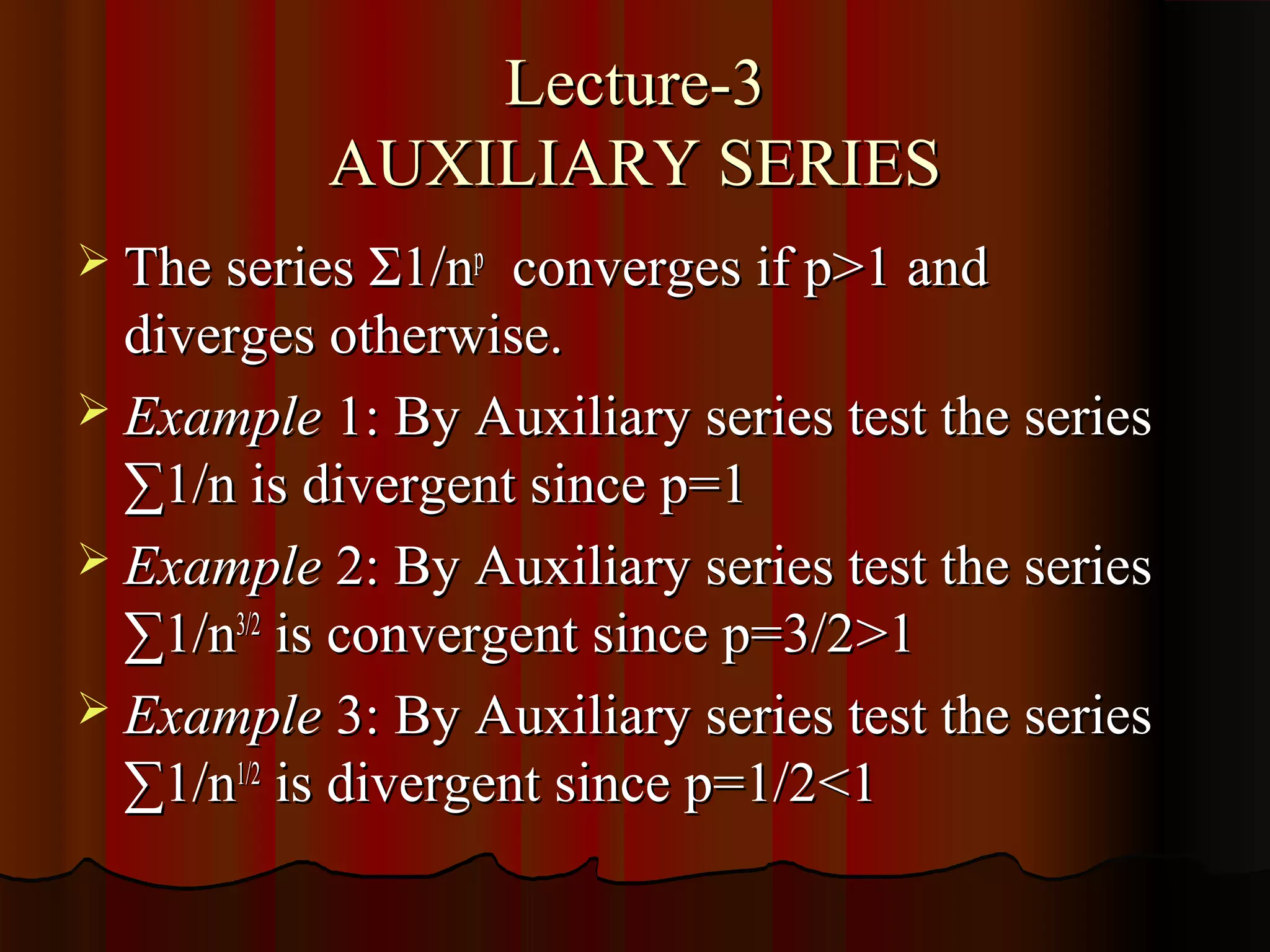 Lecture-3
           AUXILIARY SERIES
 The series Σ1/np   converges if p>1 and
  diverges otherwise.
 Example 1: By Auxiliary series test the series
  ∑1/n is divergent since p=1
 Example 2: By Auxiliary series test the series
  ∑1/n3/2 is convergent since p=3/2>1
 Example 3: By Auxiliary series test the series
  ∑1/n1/2 is divergent since p=1/2<1
 