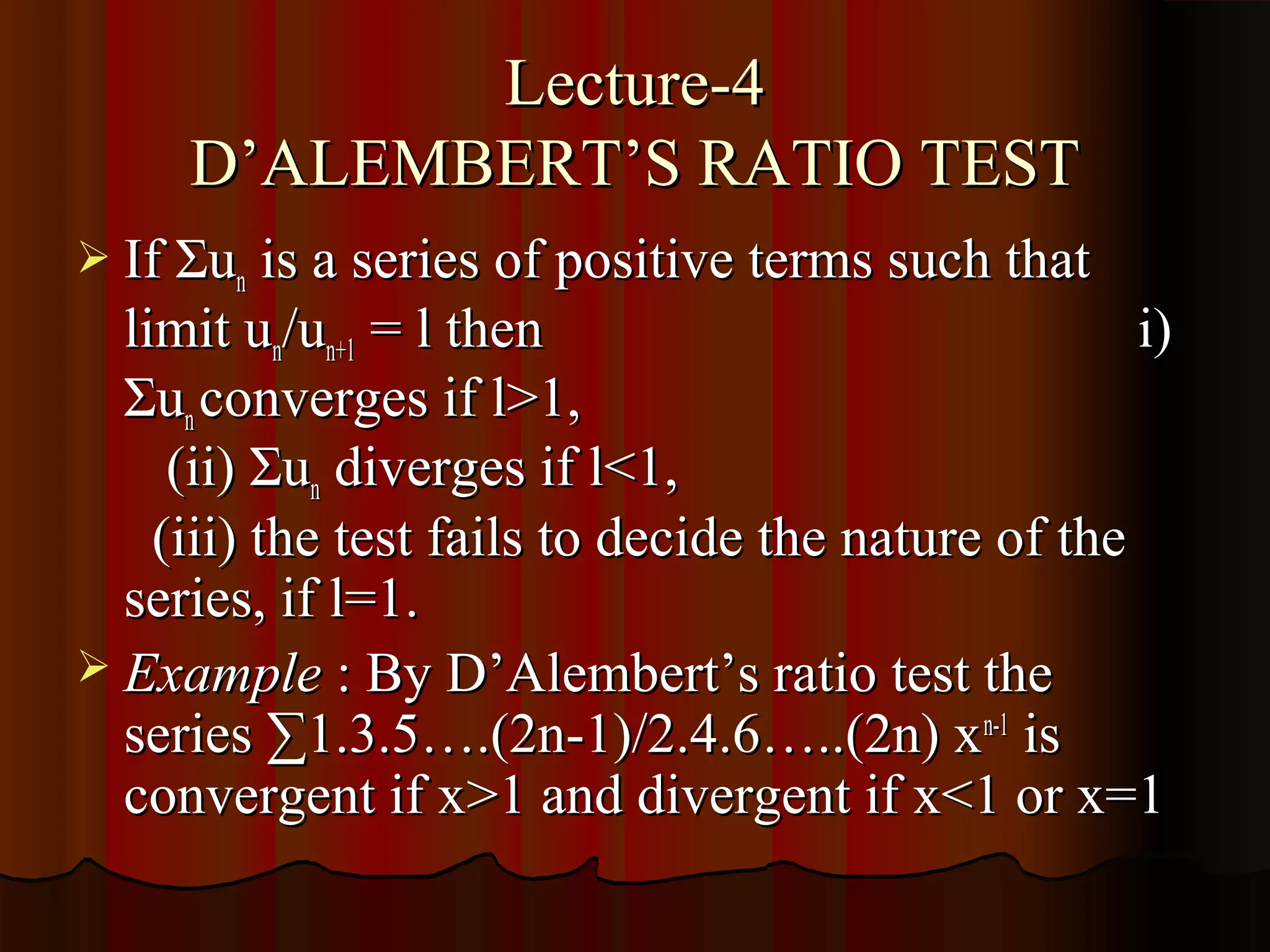 Lecture-4
     D’ALEMBERT’S RATIO TEST
 If Σun is a series of positive terms such that
  limit un/un+1 = l then                             i)
  Σun converges if l>1,
     (ii) Σun diverges if l<1,
    (iii) the test fails to decide the nature of the
  series, if l=1.
 Example : By D’Alembert’s ratio test the
  series ∑1.3.5….(2n-1)/2.4.6…..(2n) xn-1 is
  convergent if x>1 and divergent if x<1 or x=1
 