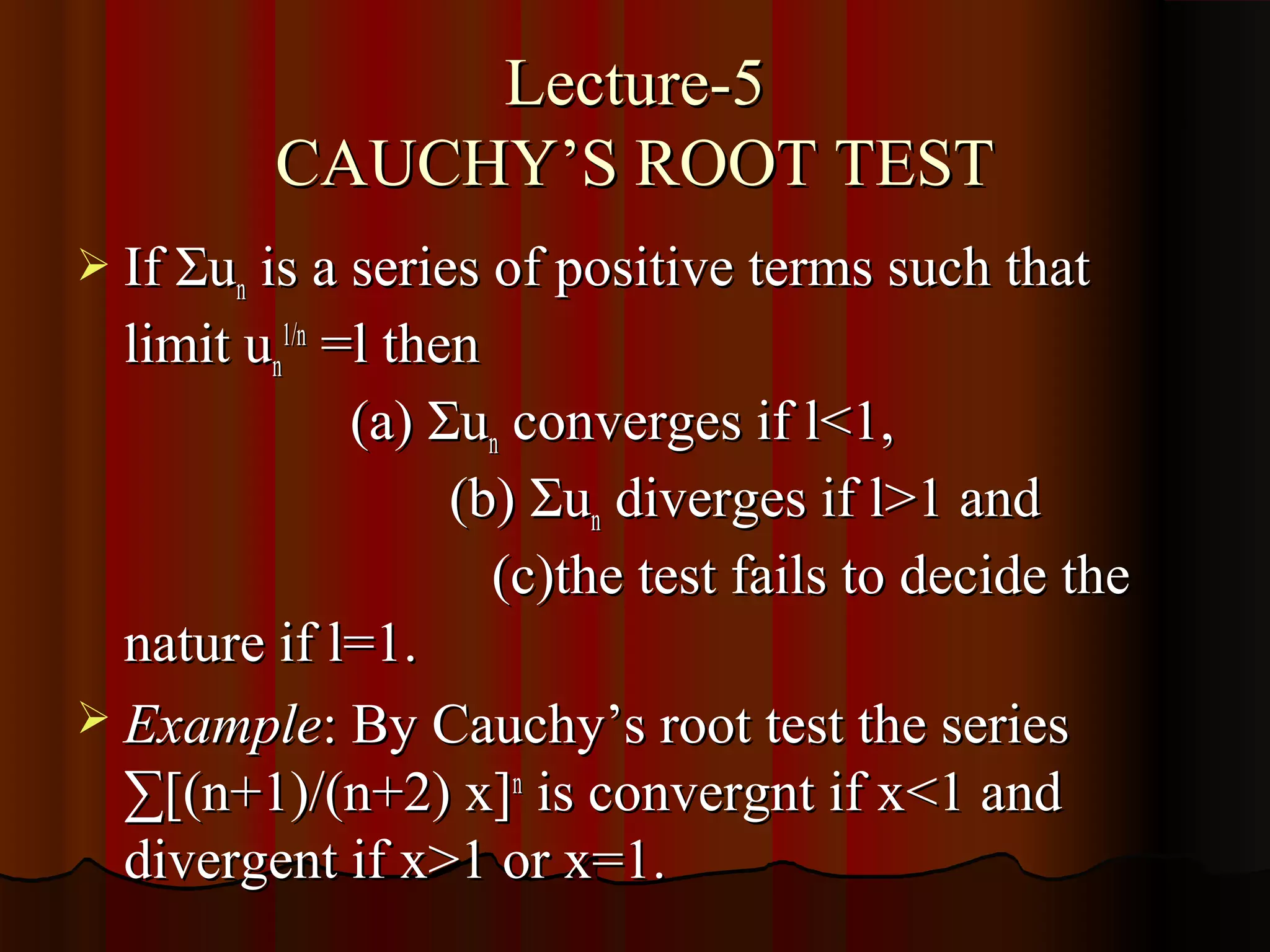 Lecture-5
         CAUCHY’S ROOT TEST
 If Σun is a series of positive terms such that
  limit un1/n =l then
               (a) Σun converges if l<1,
                    (b) Σun diverges if l>1 and
                      (c)the test fails to decide the
  nature if l=1.
 Example: By Cauchy’s root test the series
  ∑[(n+1)/(n+2) x]n is convergnt if x<1 and
  divergent if x>1 or x=1.
 