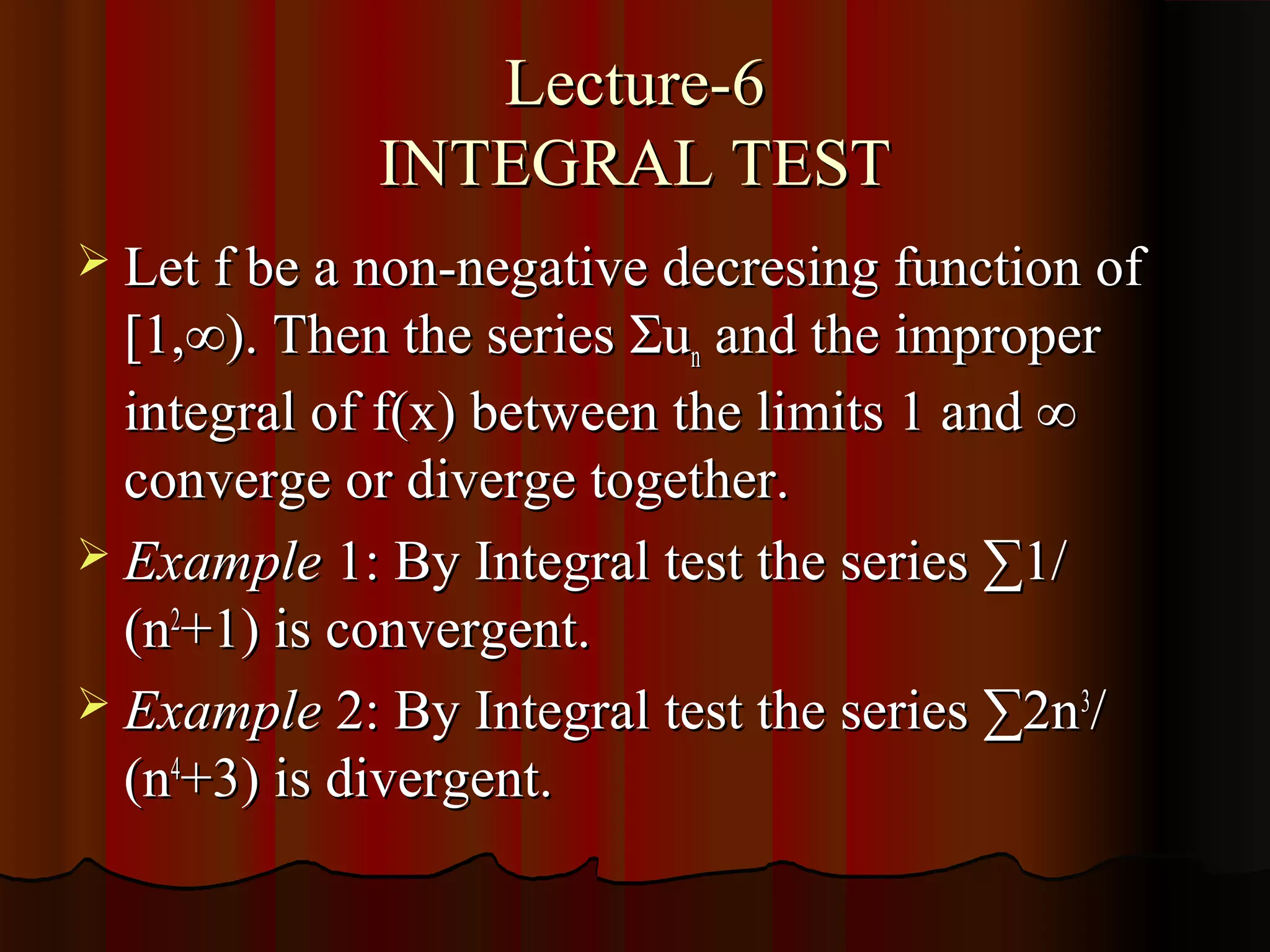 Lecture-6
             INTEGRAL TEST
 Let f be a non-negative decresing function of
  [1,∞). Then the series Σun and the improper
  integral of f(x) between the limits 1 and ∞
  converge or diverge together.
 Example 1: By Integral test the series ∑1/
  (n2+1) is convergent.
 Example 2: By Integral test the series ∑2n 3/
  (n4+3) is divergent.
 