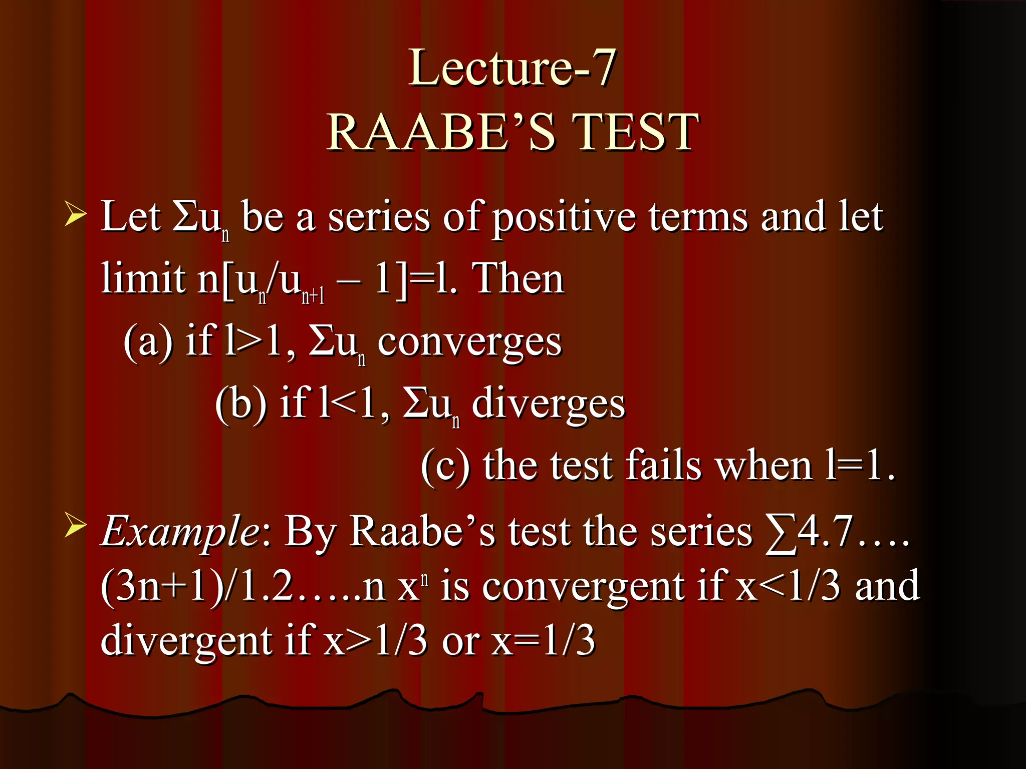 Lecture-7
               RAABE’S TEST
 Let Σun be a series of positive terms and let
  limit n[un/un+1 – 1]=l. Then
    (a) if l>1, Σun converges
          (b) if l<1, Σun diverges
                       (c) the test fails when l=1.
 Example: By Raabe’s test the series ∑4.7….
  (3n+1)/1.2…..n xn is convergent if x<1/3 and
  divergent if x>1/3 or x=1/3
 