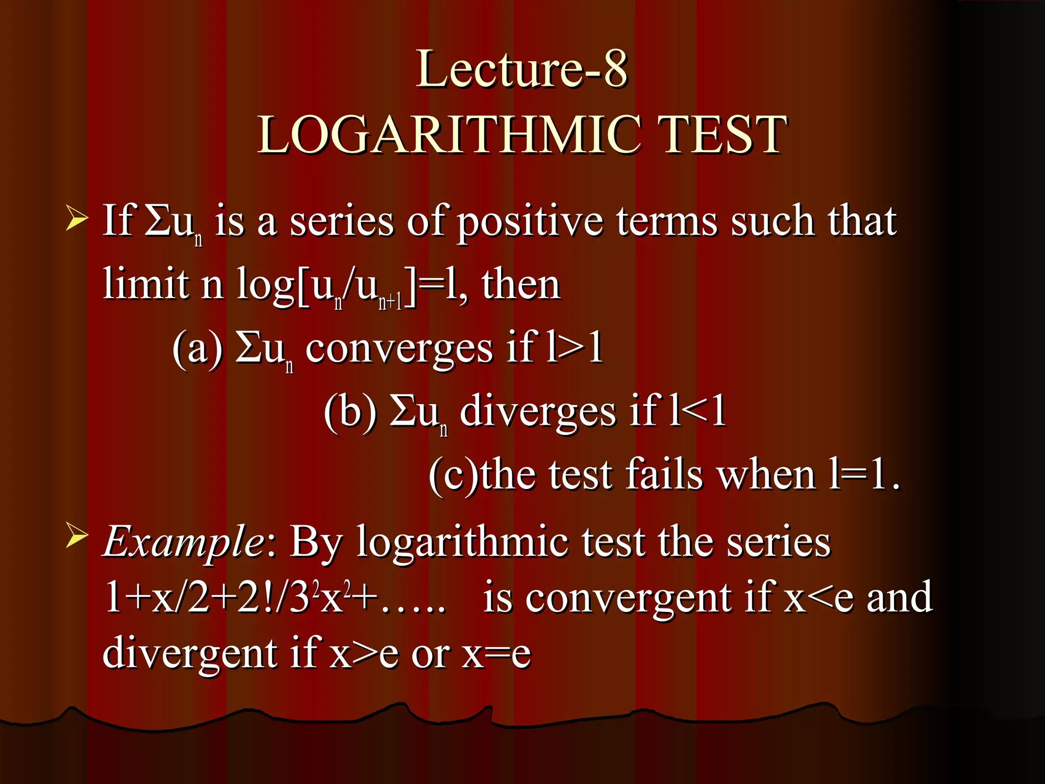 Lecture-8
           LOGARITHMIC TEST
 If Σun is a series of positive terms such that
  limit n log[un/un+1]=l, then
      (a) Σun converges if l>1
               (b) Σun diverges if l<1
                      (c)the test fails when l=1.
 Example: By logarithmic test the series
  1+x/2+2!/32x2+….. is convergent if x<e and
  divergent if x>e or x=e
 