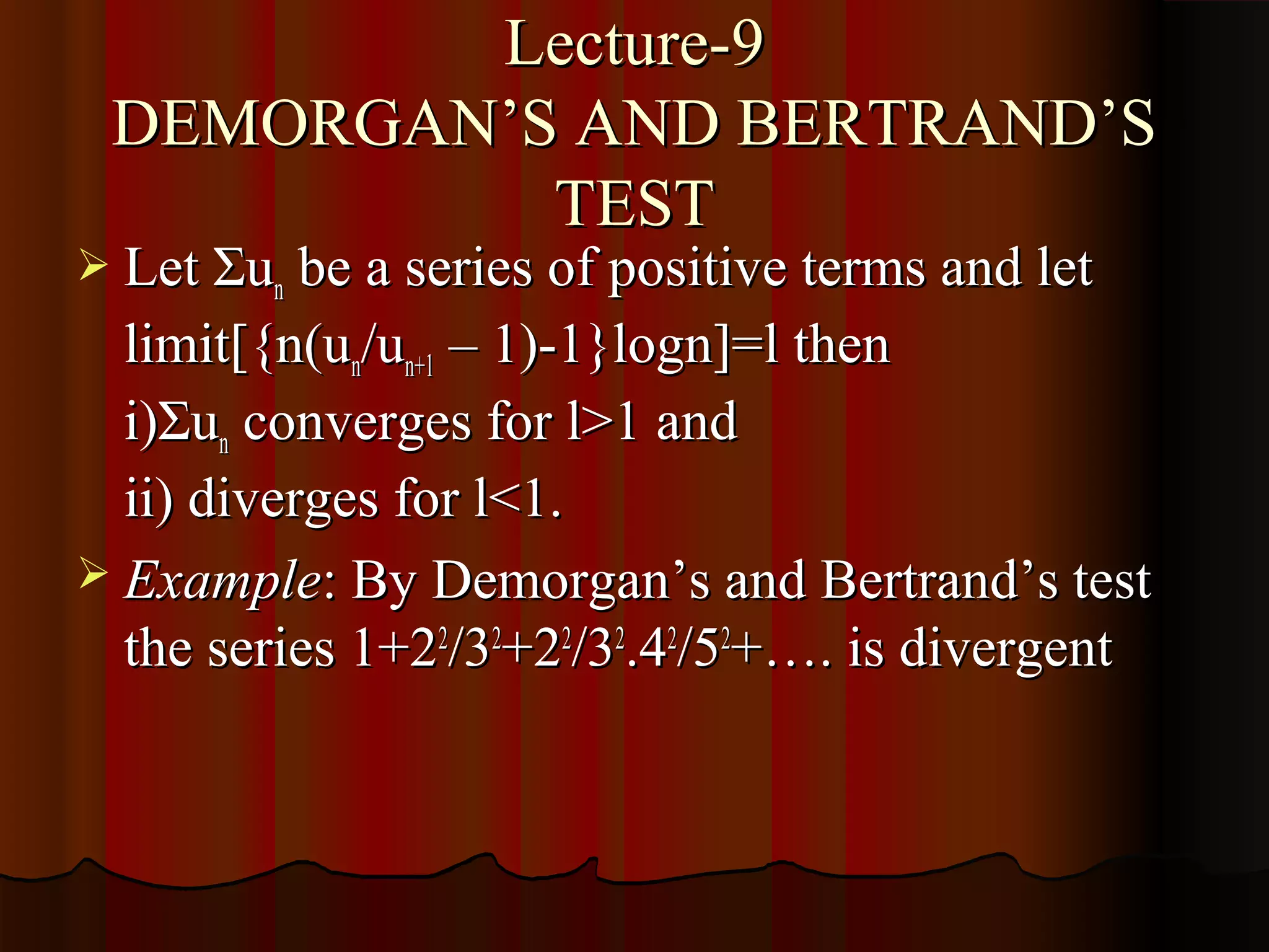 Lecture-9
 DEMORGAN’S AND BERTRAND’S
           TEST
 Let Σun be a series of positive terms and let
  limit[{n(un/un+1 – 1)-1}logn]=l then
  i)Σun converges for l>1 and
  ii) diverges for l<1.
 Example: By Demorgan’s and Bertrand’s test
  the series 1+22/32+22/32.42/52+…. is divergent
 