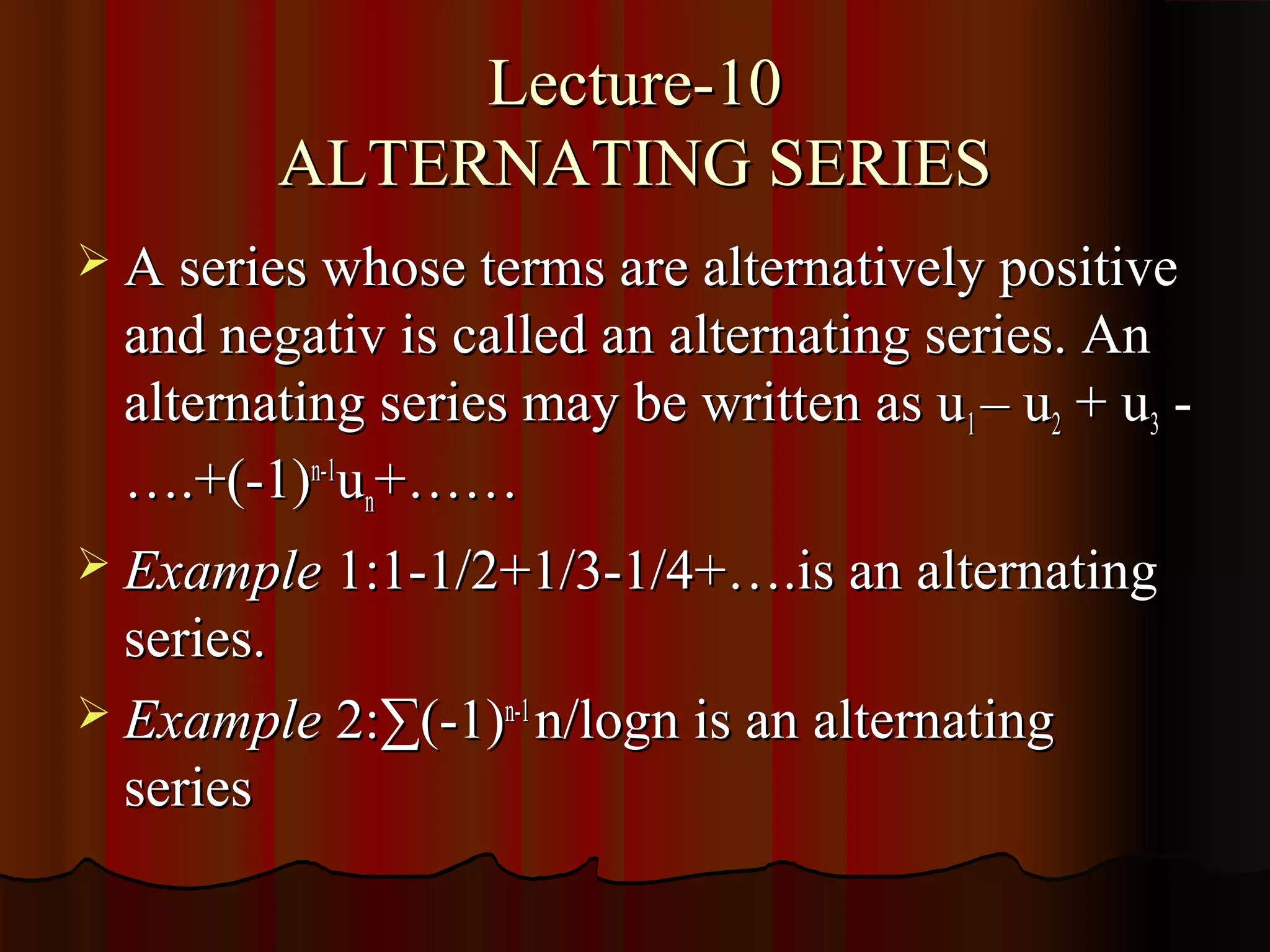 Lecture-10
         ALTERNATING SERIES
 A series whose terms are alternatively positive
  and negativ is called an alternating series. An
  alternating series may be written as u1 – u2 + u3 -
  ….+(-1)n-1un+……
 Example 1:1-1/2+1/3-1/4+….is an alternating
  series.
 Example 2:∑(-1)n-1 n/logn is an alternating
  series
 