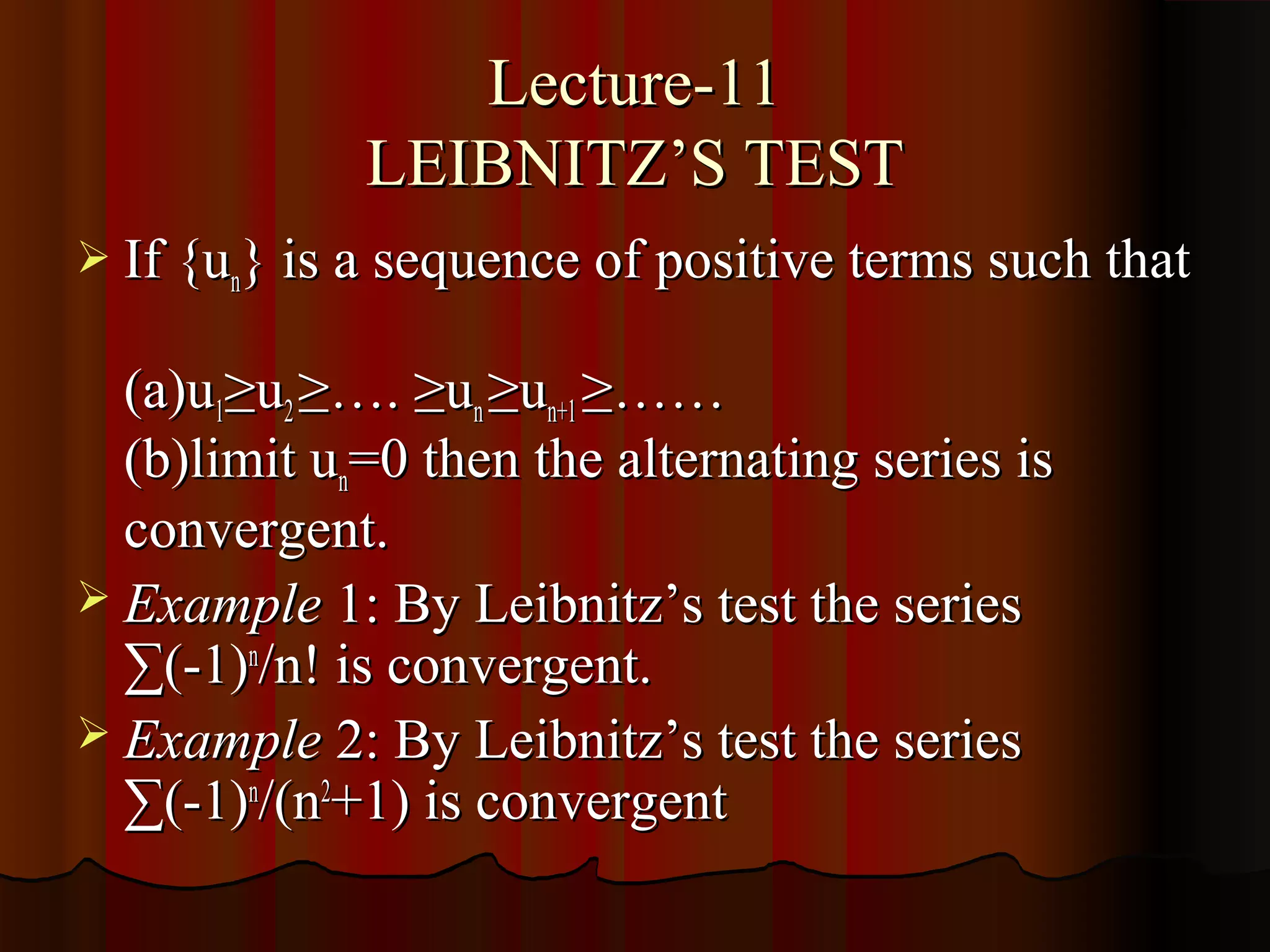Lecture-11
             LEIBNITZ’S TEST
 If {un} is a sequence of positive terms such that

  (a)u1≥u2 ≥…. ≥un ≥un+1 ≥……
  (b)limit un=0 then the alternating series is
  convergent.
 Example 1: By Leibnitz’s test the series
  ∑(-1)n/n! is convergent.
 Example 2: By Leibnitz’s test the series
  ∑(-1)n/(n2+1) is convergent
 