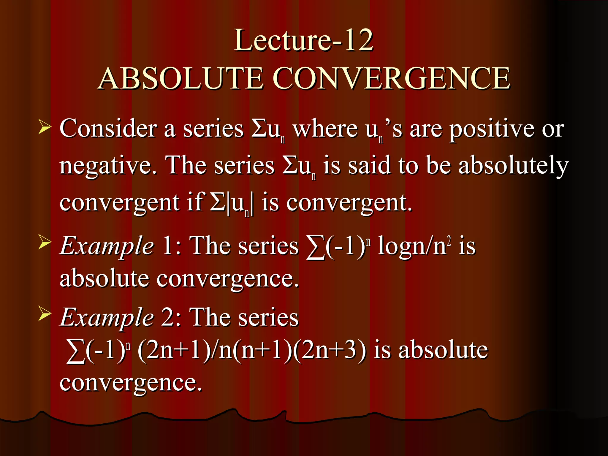 Lecture-12
     ABSOLUTE CONVERGENCE
 Consider a series Σun where un’s are positive or
  negative. The series Σun is said to be absolutely
  convergent if Σ|un| is convergent.
 Example 1: The series ∑(-1)n logn/n2 is
  absolute convergence.
 Example 2: The series
   ∑(-1)n (2n+1)/n(n+1)(2n+3) is absolute
  convergence.
 