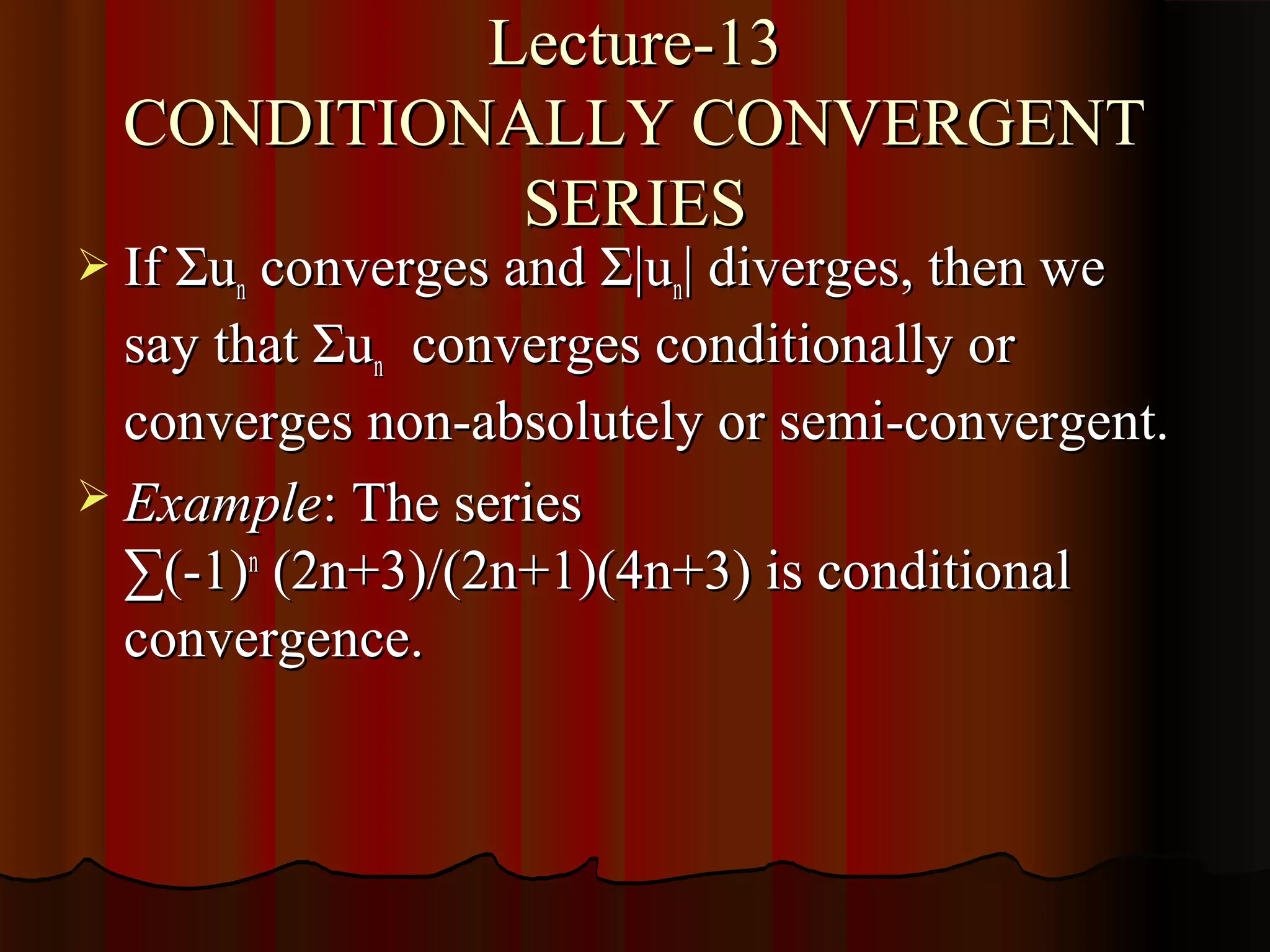 Lecture-13
  CONDITIONALLY CONVERGENT
            SERIES
 If Σun converges and Σ|un| diverges, then we
  say that Σun converges conditionally or
  converges non-absolutely or semi-convergent.
 Example: The series
  ∑(-1)n (2n+3)/(2n+1)(4n+3) is conditional
  convergence.
 