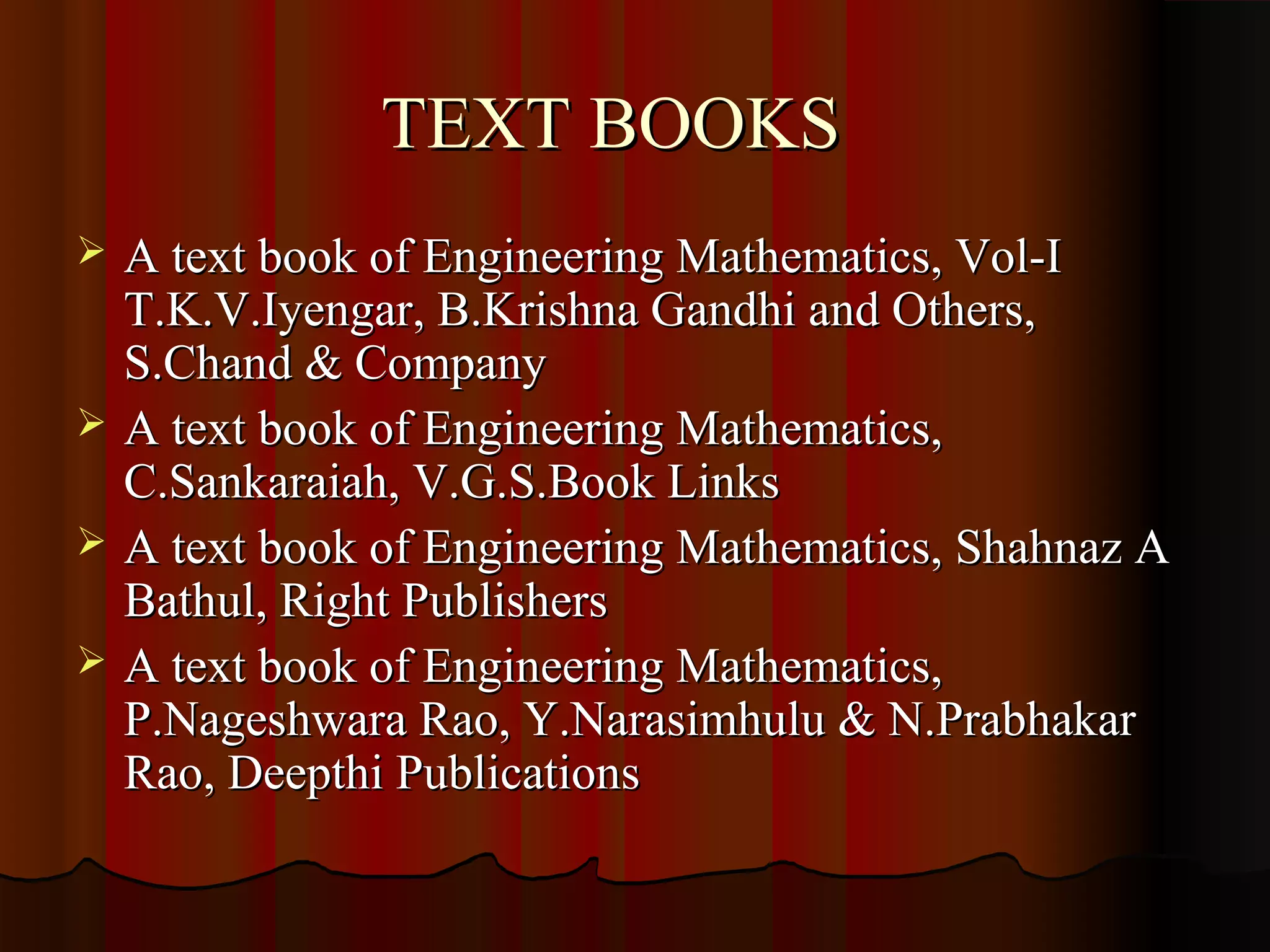 TEXT BOOKS
   A text book of Engineering Mathematics, Vol-I
    T.K.V.Iyengar, B.Krishna Gandhi and Others,
    S.Chand & Company
   A text book of Engineering Mathematics,
    C.Sankaraiah, V.G.S.Book Links
   A text book of Engineering Mathematics, Shahnaz A
    Bathul, Right Publishers
   A text book of Engineering Mathematics,
    P.Nageshwara Rao, Y.Narasimhulu & N.Prabhakar
    Rao, Deepthi Publications
 