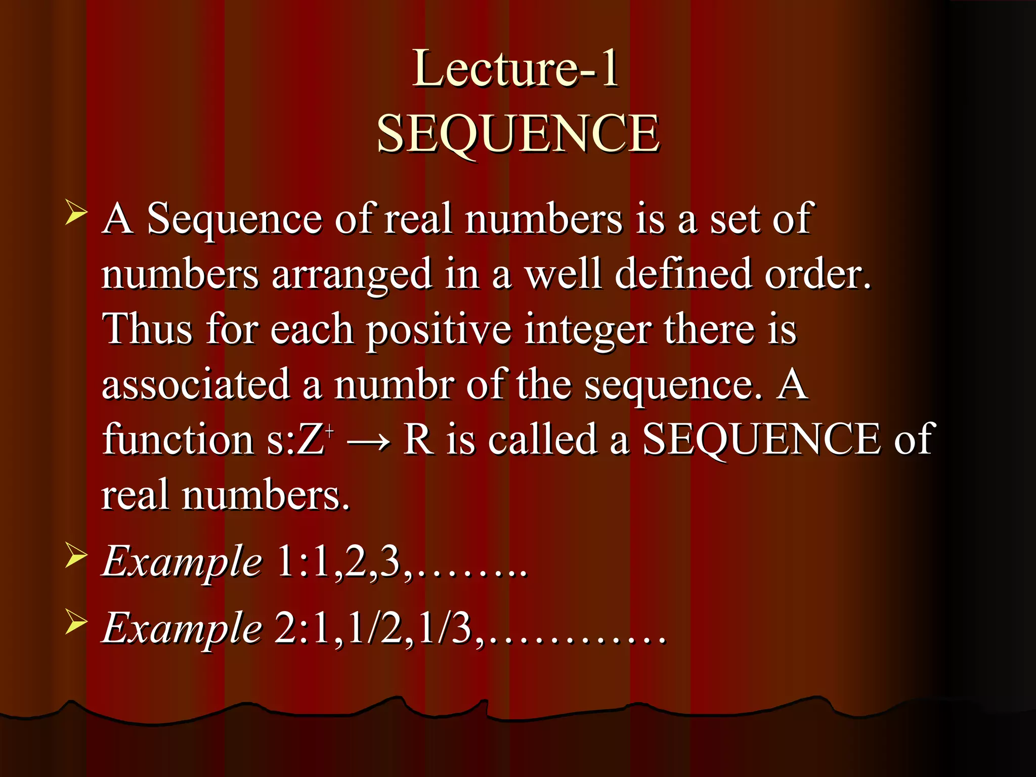 Lecture-1
                SEQUENCE
 A Sequence of real numbers is a set of
  numbers arranged in a well defined order.
  Thus for each positive integer there is
  associated a numbr of the sequence. A
  function s:Z+ → R is called a SEQUENCE of
  real numbers.
 Example 1:1,2,3,……..
 Example 2:1,1/2,1/3,…………
 