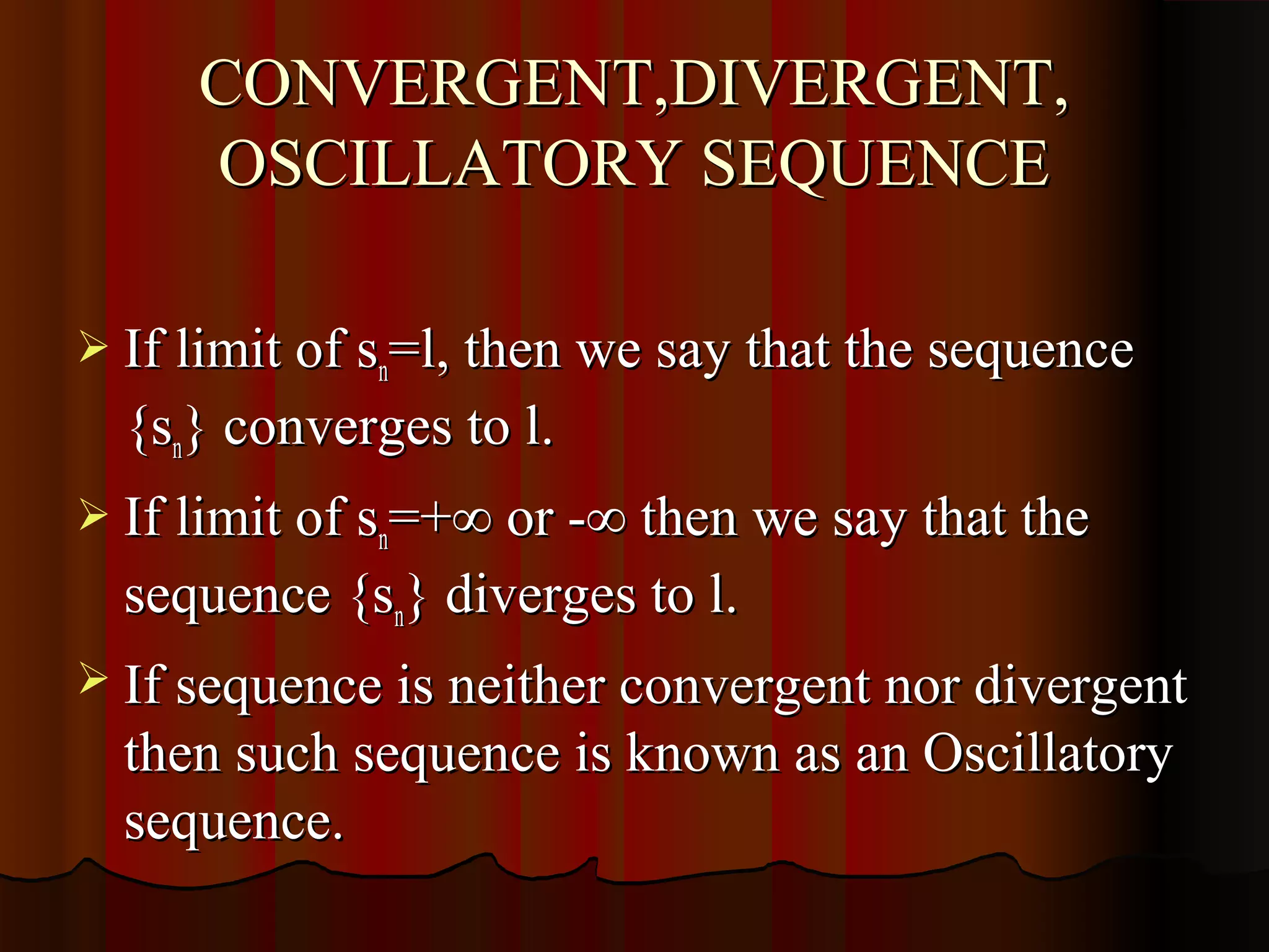 CONVERGENT,DIVERGENT,
     OSCILLATORY SEQUENCE

 If limit of sn=l, then we say that the sequence
  {sn} converges to l.
 If limit of sn=+∞ or -∞ then we say that the
  sequence {sn} diverges to l.
 If sequence is neither convergent nor divergent
  then such sequence is known as an Oscillatory
  sequence.
 